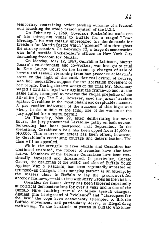 12 temporary restraining order pending outcome of a federal sult attacking the whole prison system of the U.S.). On February 7, 1969, Governor Rockefelier made one of his infrequent Visits to Buffalo for a_staged ‘*Town Meeting.”. He was totally unprepared for the demands for freedom for Martin Sostre which " greeted”” him throughout the stormy session, On February 22, a large demonstration was held ouside Rockefeller’s offices in New York City demanding freedom for Martin. On Monday, May 12, 1969, Geraldine Robinson, Martin Sostre’s co-defendant and co-worker, was brought to trial in Erie County Court on the frame-up charges of sale of heroin and assault stemming from her presence at Martin’s store on the night of the raid. Her real crime, of course, was her unqualified support for the liberation movement of her people. During the two weeks of the trial M. McKinney waged a brilliant legal war against the frame-up and, at the same time, attempted to reverse the racial prejudice of the all-white jury. The D.A., however, used the jurors’ racism against Geraldine in the most blatant and despicable manner. A pre-verdict Indication of the success of this bigot was when, in the middle of the trial, one of the women on the jury applied for a pistol permicl On Thursday, May 29, after deliberaring for seven hours, the jury pronounced Geraldine guilty on both counts. Sentencing ‘has been postponed until September. In the meantime, Geraldine’s bail has been upped from $5,000 to $10,000. This courtroom defeat has been offset, however, by Geraldine’s continuing courage and determination. The case will be appealed. While the struggle to free Martin and Geraldine has continued unabated, the forces of reaction have also been active. Members of the Defense Committee have been con- tinually harassed and threatened. In particular, Gerald Gross, the chairman of the MSDC and also of Buffalo Youth Against War & Fascism, has been repeatedly arrested on trumped-up charges, The emerging pattern is an attempt by the master class in Buffalo to lay the groundwork for another frame-up— this time with Jerry Gross as the victim, Consider the facts: Jerry has been fingered repeatedly at political demonstrations for over a year and is one of the Buffalo Nine awaiting retrial on felony assault charges. Against this background of “violence™ and “disrespect for the law"” the cops have consciously atrempted to link the Buffalo movement, and particularly Jerry, to illegal drug trafficking. To thé hundreds of youths in Buffalo who know